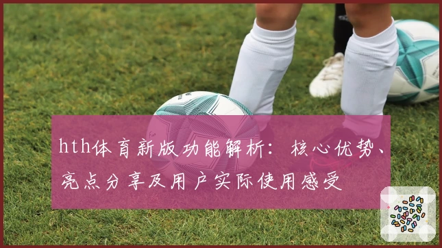 hth体育新版功能解析：核心优势、亮点分享及用户实际使用感受
