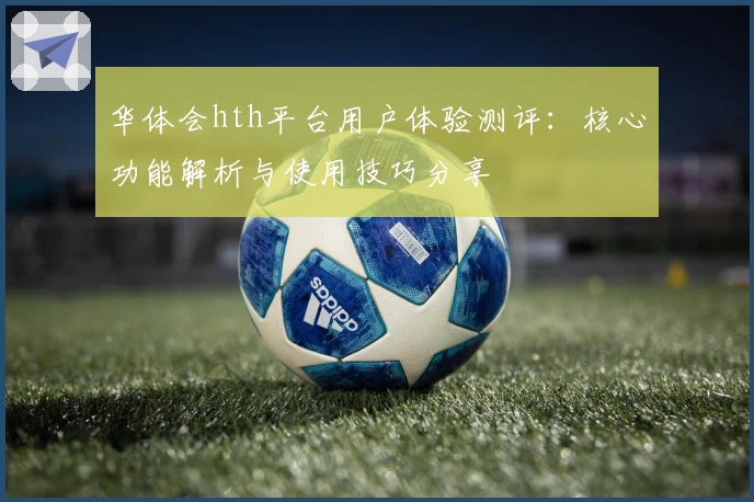 华体会hth平台用户体验测评：核心功能解析与使用技巧分享