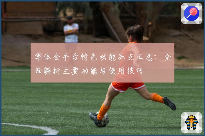 华体会平台特色功能亮点汇总：全面解析主要功能与使用技巧