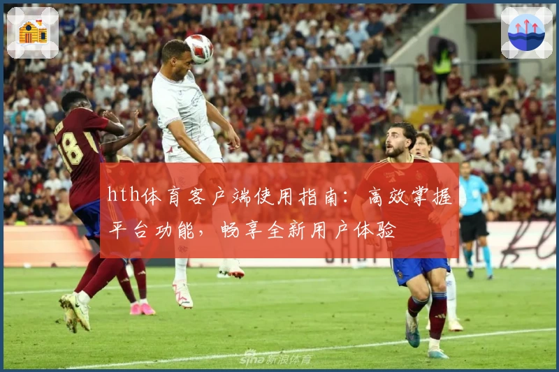 hth体育客户端使用指南：高效掌握平台功能，畅享全新用户体验