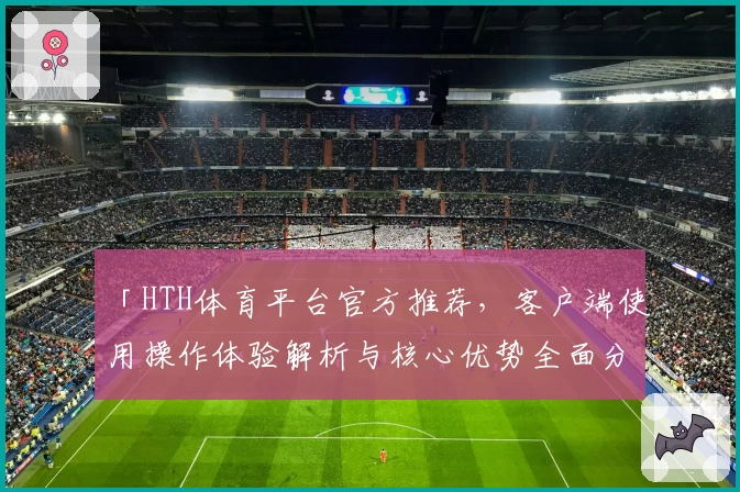 「HTH体育平台官方推荐，客户端使用操作体验解析与核心优势全面分析」